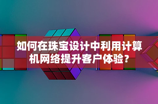 如何在珠宝设计中利用计算机网络提升客户体验？
