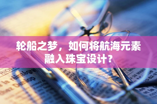 轮船之梦，如何将航海元素融入珠宝设计？