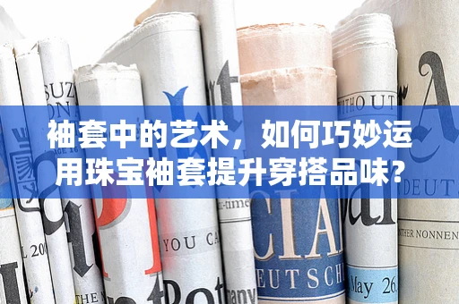 袖套中的艺术，如何巧妙运用珠宝袖套提升穿搭品味？