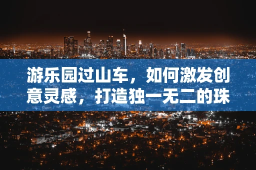 游乐园过山车，如何激发创意灵感，打造独一无二的珠宝设计？
