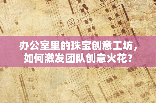 办公室里的珠宝创意工坊，如何激发团队创意火花？