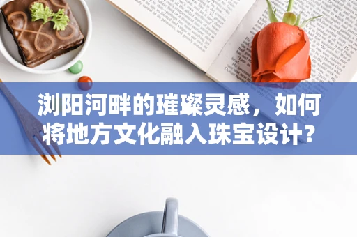 浏阳河畔的璀璨灵感，如何将地方文化融入珠宝设计？