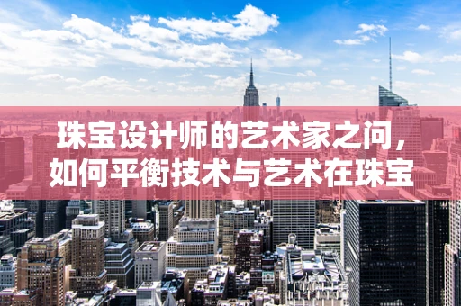 珠宝设计师的艺术家之问，如何平衡技术与艺术在珠宝创作中的和谐共生？