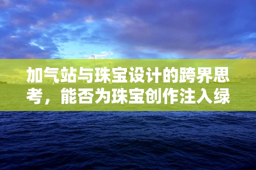 加气站与珠宝设计的跨界思考，能否为珠宝创作注入绿色能量？