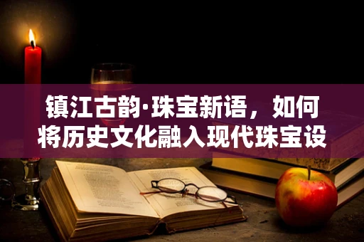 镇江古韵·珠宝新语，如何将历史文化融入现代珠宝设计？