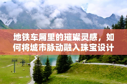 地铁车厢里的璀璨灵感，如何将城市脉动融入珠宝设计？