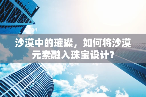 沙漠中的璀璨，如何将沙漠元素融入珠宝设计？