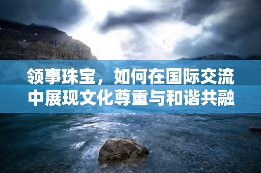 领事珠宝，如何在国际交流中展现文化尊重与和谐共融？