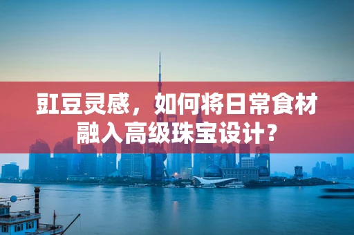 豇豆灵感，如何将日常食材融入高级珠宝设计？