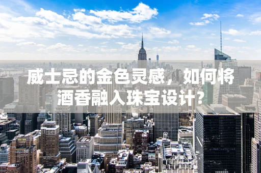 威士忌的金色灵感，如何将酒香融入珠宝设计？