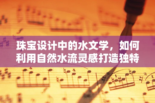 珠宝设计中的水文学，如何利用自然水流灵感打造独特珠宝？