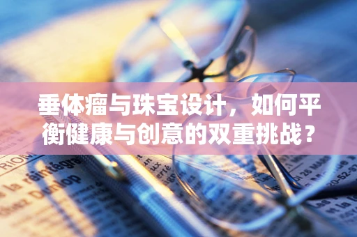 垂体瘤与珠宝设计，如何平衡健康与创意的双重挑战？