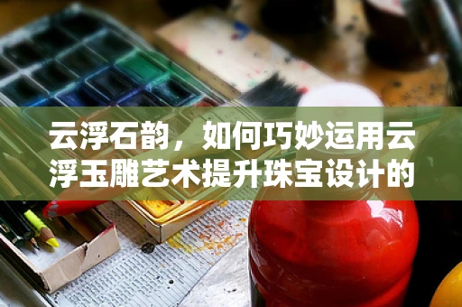 云浮石韵，如何巧妙运用云浮玉雕艺术提升珠宝设计的新境界？