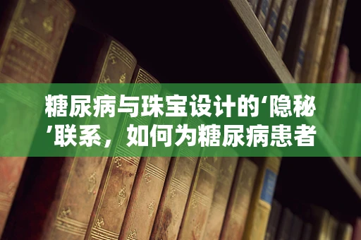 糖尿病与珠宝设计的‘隐秘’联系，如何为糖尿病患者打造安全、时尚的饰品？