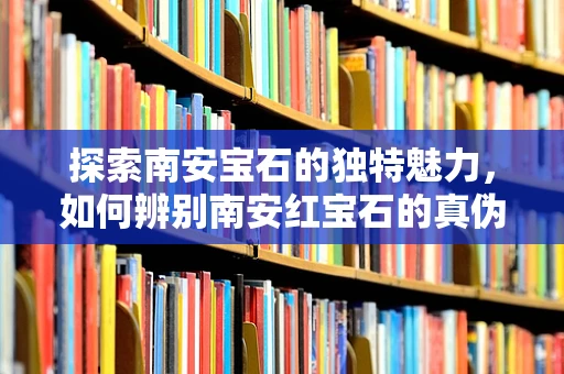 探索南安宝石的独特魅力，如何辨别南安红宝石的真伪？
