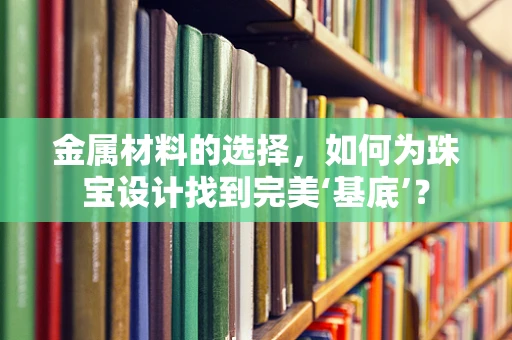 金属材料的选择，如何为珠宝设计找到完美‘基底’？