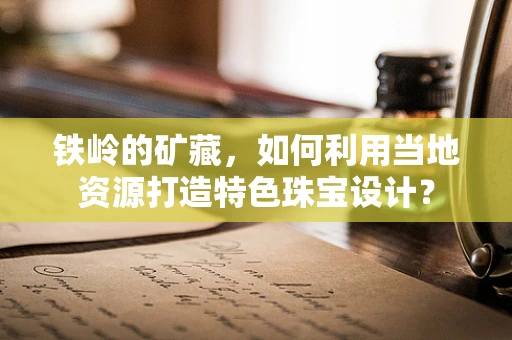 铁岭的矿藏，如何利用当地资源打造特色珠宝设计？