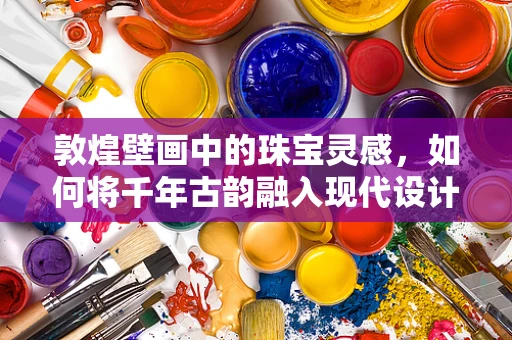 敦煌壁画中的珠宝灵感，如何将千年古韵融入现代设计？