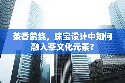 茶香萦绕，珠宝设计中如何融入茶文化元素？