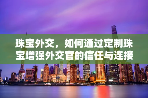 珠宝外交，如何通过定制珠宝增强外交官的信任与连接？