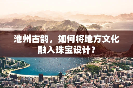池州古韵，如何将地方文化融入珠宝设计？