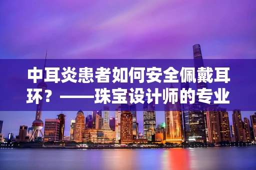 中耳炎患者如何安全佩戴耳环？——珠宝设计师的专业建议