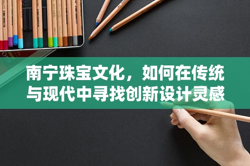 南宁珠宝文化，如何在传统与现代中寻找创新设计灵感？
