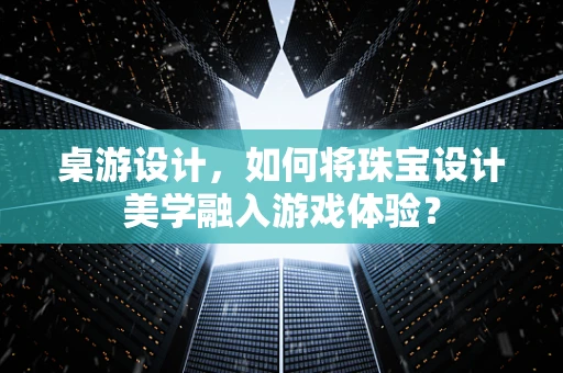 桌游设计，如何将珠宝设计美学融入游戏体验？