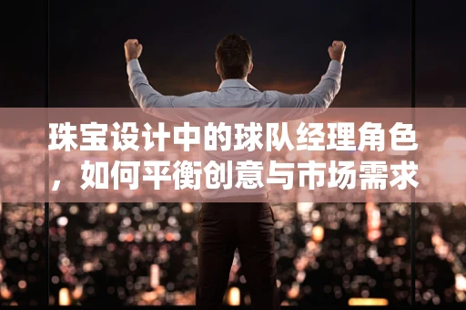 珠宝设计中的球队经理角色，如何平衡创意与市场需求的艺术？