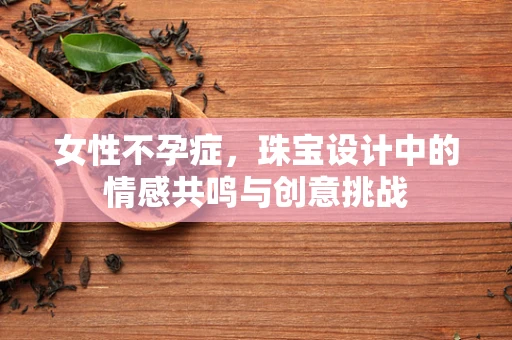 女性不孕症，珠宝设计中的情感共鸣与创意挑战