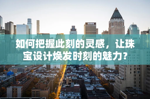 如何把握此刻的灵感，让珠宝设计焕发时刻的魅力？