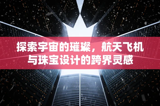 探索宇宙的璀璨，航天飞机与珠宝设计的跨界灵感