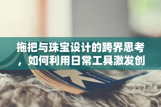 拖把与珠宝设计的跨界思考，如何利用日常工具激发创意灵感？