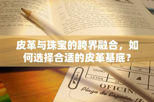 皮革与珠宝的跨界融合，如何选择合适的皮革基底？