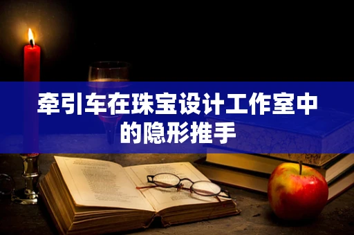 牵引车在珠宝设计工作室中的隐形推手