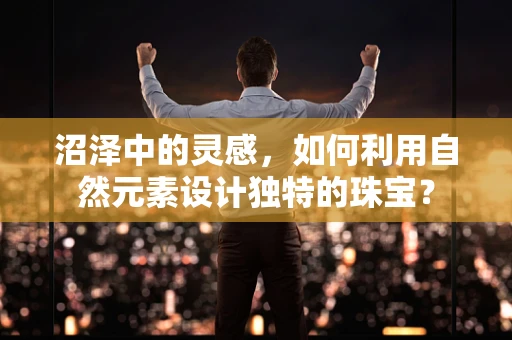 沼泽中的灵感，如何利用自然元素设计独特的珠宝？