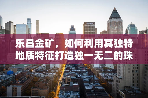 乐昌金矿，如何利用其独特地质特征打造独一无二的珠宝设计？
