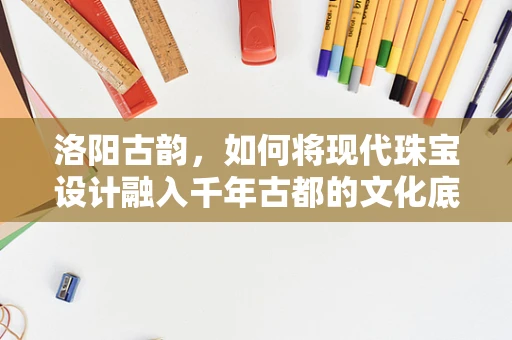 洛阳古韵，如何将现代珠宝设计融入千年古都的文化底蕴？