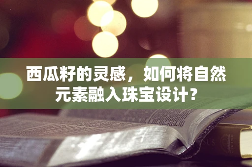 西瓜籽的灵感，如何将自然元素融入珠宝设计？