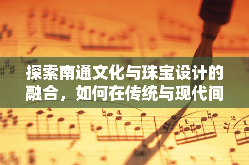 探索南通文化与珠宝设计的融合，如何在传统与现代间寻找灵感？