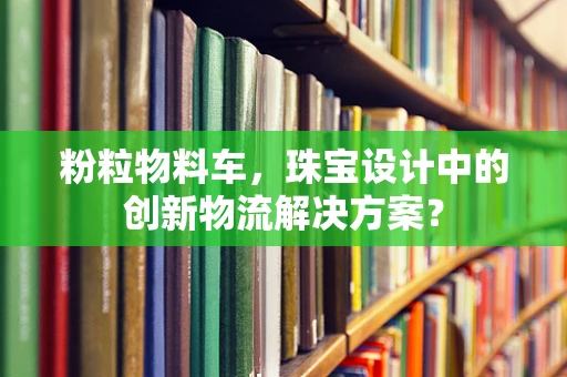 粉粒物料车，珠宝设计中的创新物流解决方案？