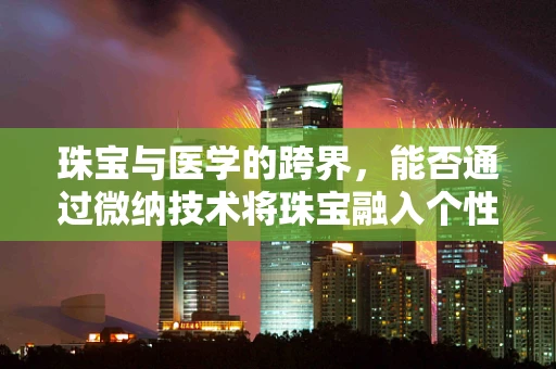 珠宝与医学的跨界，能否通过微纳技术将珠宝融入个性化医疗？