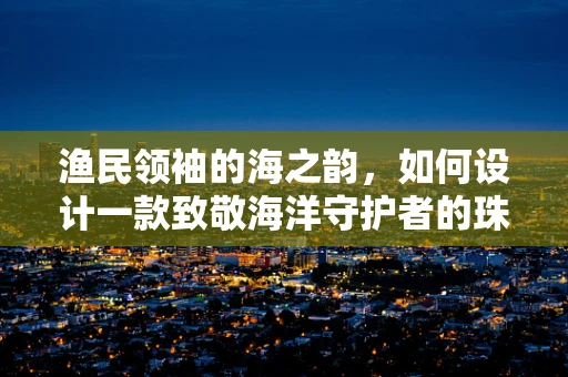 渔民领袖的海之韵，如何设计一款致敬海洋守护者的珠宝？
