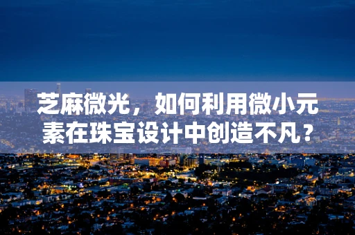 芝麻微光，如何利用微小元素在珠宝设计中创造不凡？