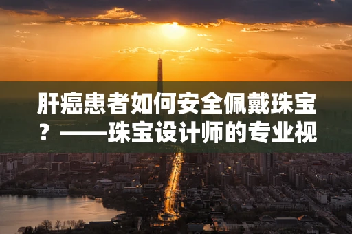 肝癌患者如何安全佩戴珠宝？——珠宝设计师的专业视角