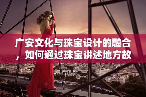 广安文化与珠宝设计的融合，如何通过珠宝讲述地方故事？
