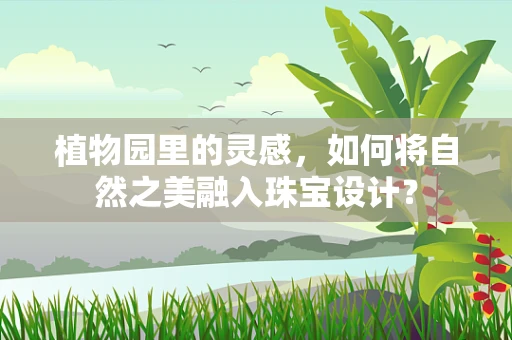 植物园里的灵感，如何将自然之美融入珠宝设计？