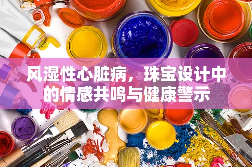 风湿性心脏病，珠宝设计中的情感共鸣与健康警示