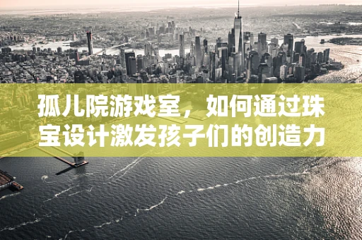 孤儿院游戏室，如何通过珠宝设计激发孩子们的创造力与想象力？