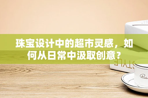珠宝设计中的超市灵感，如何从日常中汲取创意？